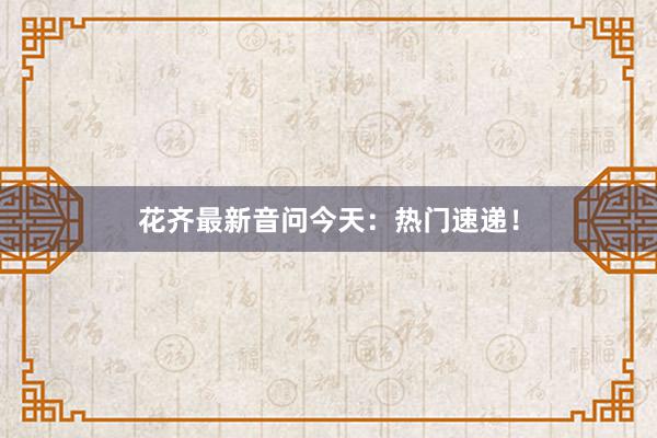 花齐最新音问今天：热门速递！