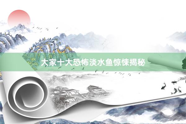大家十大恐怖淡水鱼惊悚揭秘