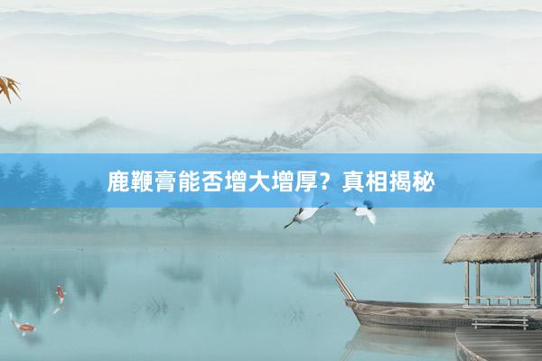 鹿鞭膏能否增大增厚？真相揭秘
